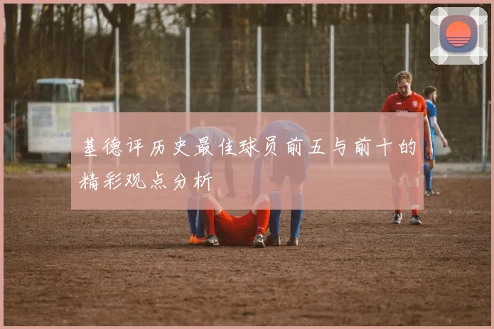 基德评历史最佳球员前五与前十的精彩观点分析