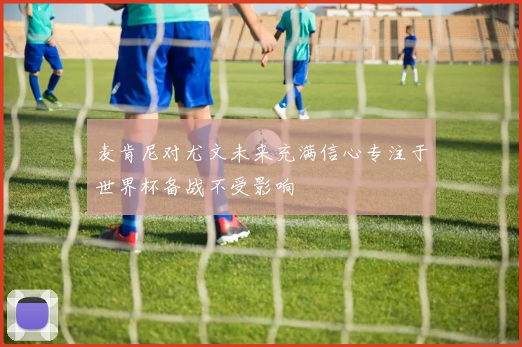 麦肯尼对尤文未来充满信心专注于世界杯备战不受影响