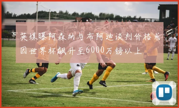 英媒曝阿森纳与布阿迪谈判价格或因世界杯飙升至6000万镑以上