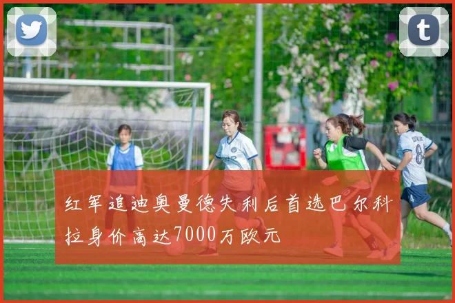 红军追迪奥曼德失利后首选巴尔科拉身价高达7000万欧元