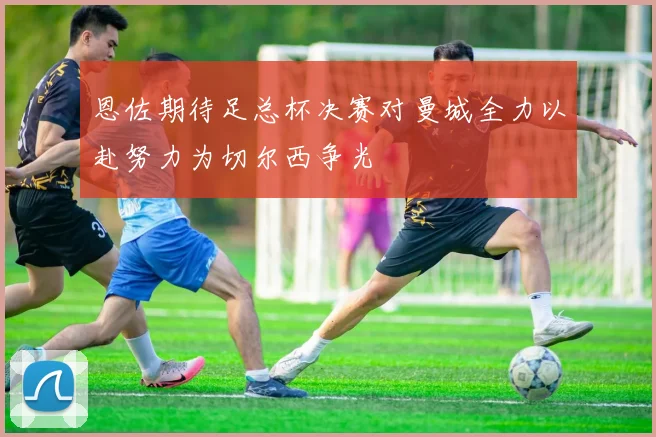 恩佐期待足总杯决赛对曼城全力以赴努力为切尔西争光