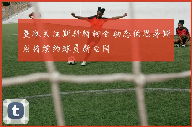 曼联关注斯科特转会动态伯恩茅斯或将续约球员新合同