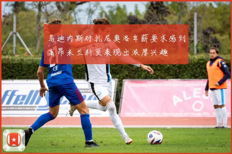 乌迪内斯对扎尼奥洛年薪要求感到高昂米兰科莫表现出浓厚兴趣