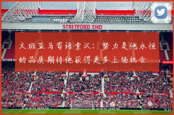 文班亚马寄语索汉：努力是他永恒的品质期待他获得更多上场机会