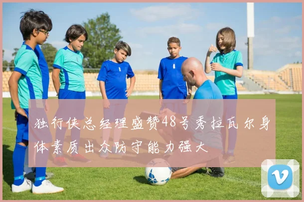 独行侠总经理盛赞48号秀拉瓦尔身体素质出众防守能力强大