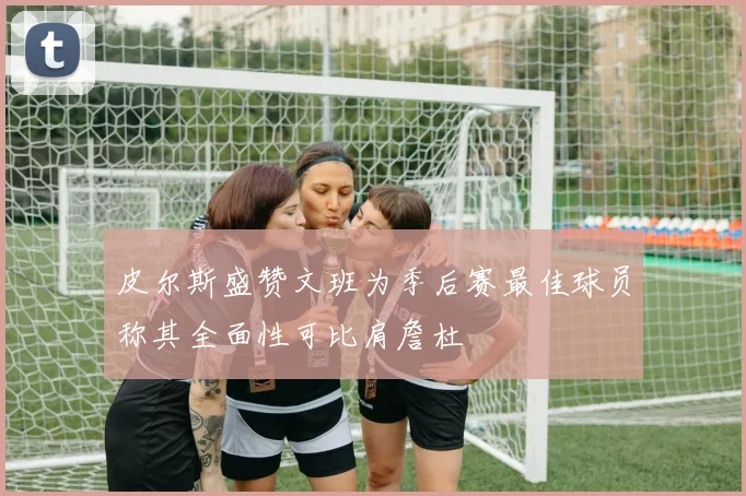 皮尔斯盛赞文班为季后赛最佳球员称其全面性可比肩詹杜
