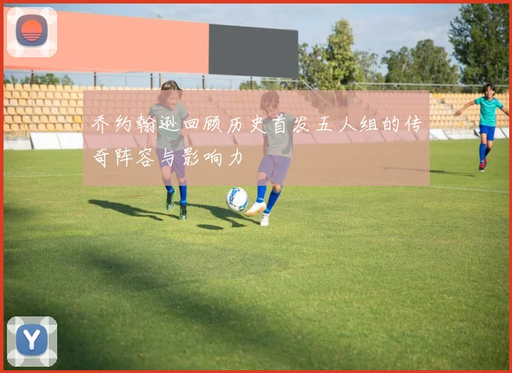 乔约翰逊回顾历史首发五人组的传奇阵容与影响力