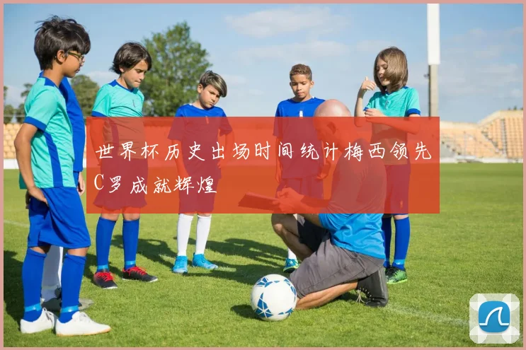 世界杯历史出场时间统计梅西领先C罗成就辉煌