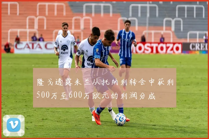 隆戈透露米兰从托纳利转会中获利500万至600万欧元的利润分成