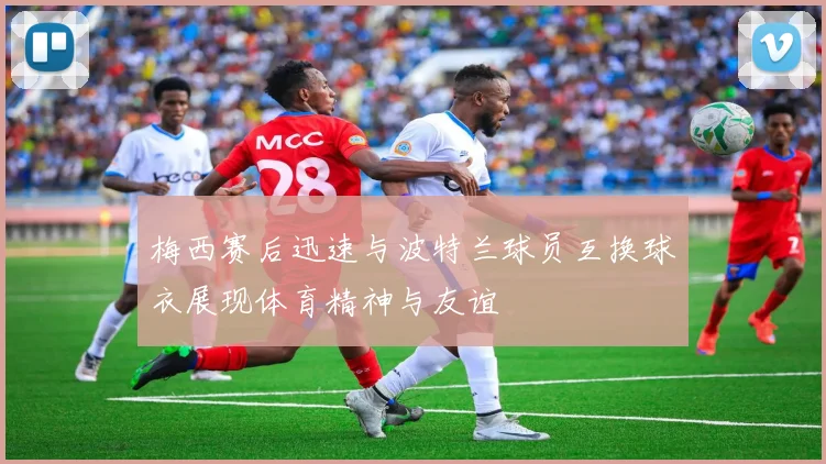 梅西赛后迅速与波特兰球员互换球衣展现体育精神与友谊