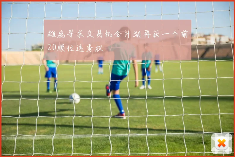 雄鹿寻求交易机会计划再获一个前20顺位选秀权