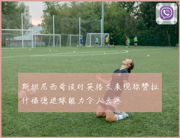 斯坦尼西奇谈对英格兰表现称赞拉什福德进球能力令人头疼