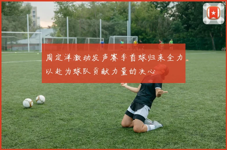 周定洋激动发声赛季首球归来全力以赴为球队贡献力量的决心