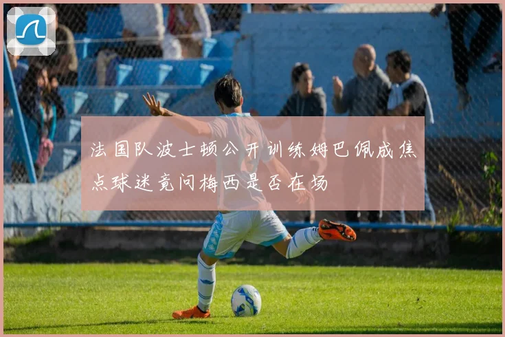 法国队波士顿公开训练姆巴佩成焦点球迷竟问梅西是否在场
