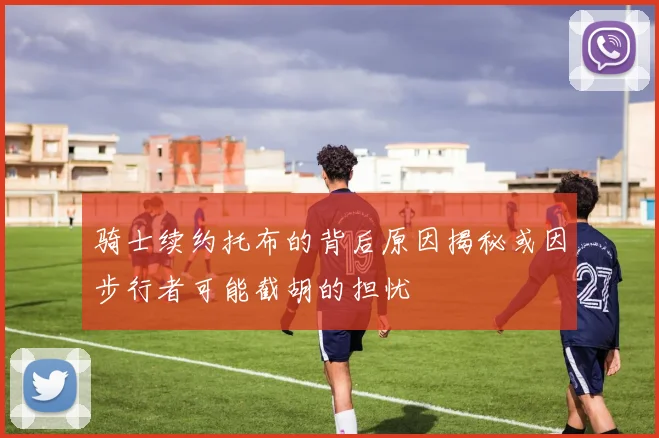 骑士续约托布的背后原因揭秘或因步行者可能截胡的担忧