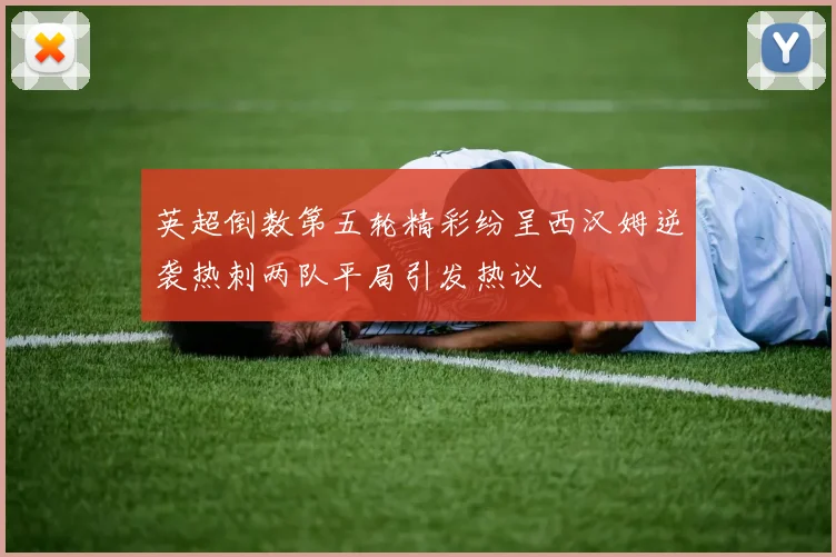 英超倒数第五轮精彩纷呈西汉姆逆袭热刺两队平局引发热议