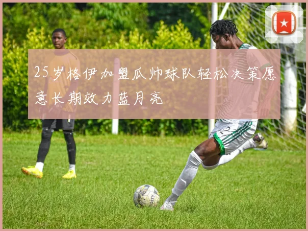 25岁格伊加盟瓜帅球队轻松决策愿意长期效力蓝月亮