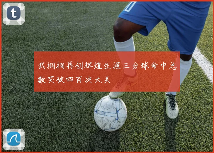 武桐桐再创辉煌生涯三分球命中总数突破四百次大关