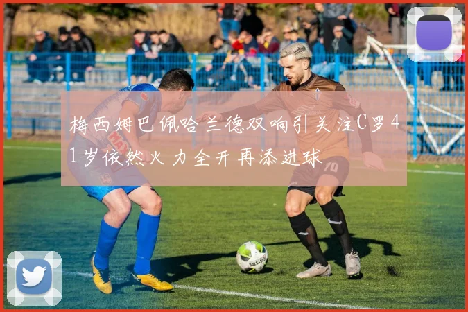 梅西姆巴佩哈兰德双响引关注C罗41岁依然火力全开再添进球