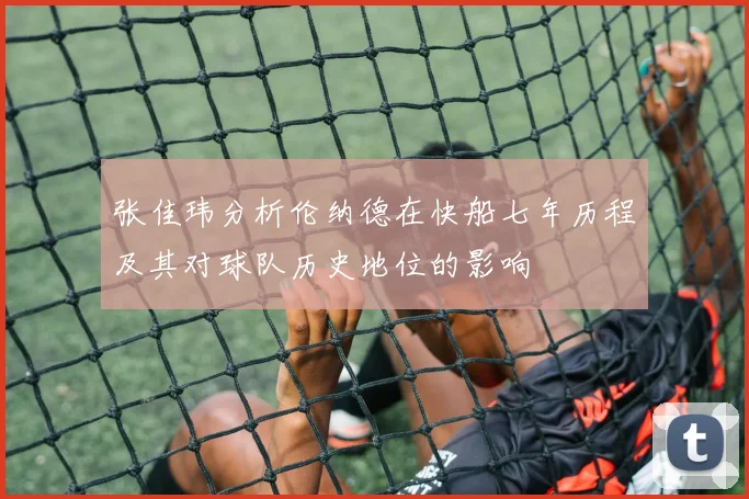 张佳玮分析伦纳德在快船七年历程及其对球队历史地位的影响