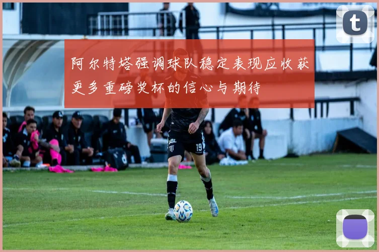 阿尔特塔强调球队稳定表现应收获更多重磅奖杯的信心与期待